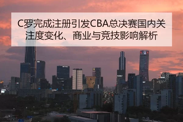 C罗完成注册引发CBA总决赛国内关注度变化、商业与竞技影响解析